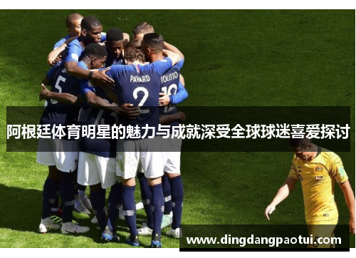 阿根廷体育明星的魅力与成就深受全球球迷喜爱探讨