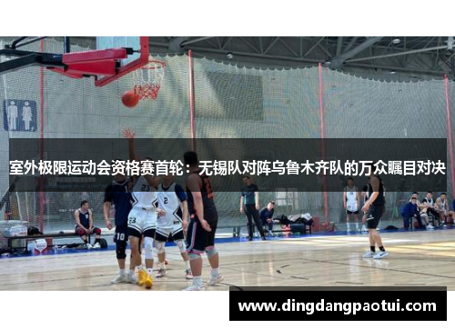 室外极限运动会资格赛首轮：无锡队对阵乌鲁木齐队的万众瞩目对决