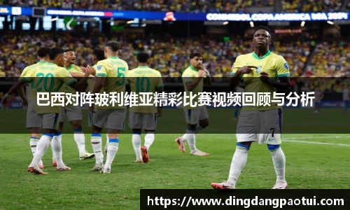 巴西对阵玻利维亚精彩比赛视频回顾与分析